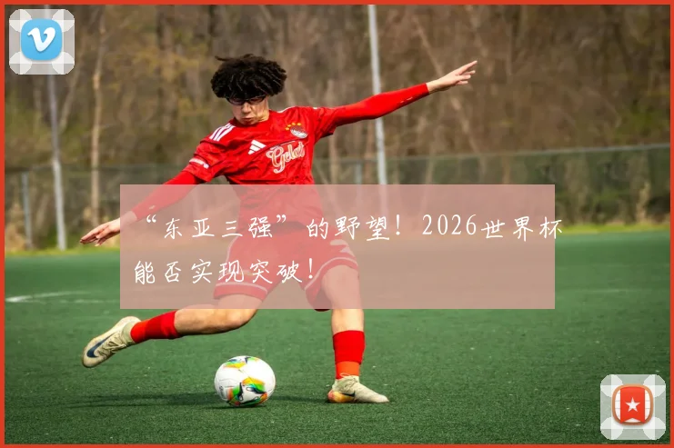 “东亚三强”的野望！2026世界杯能否实现突破！