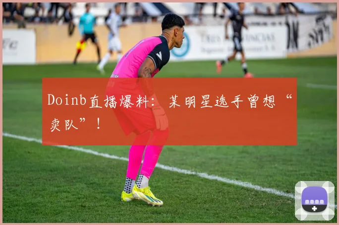 Doinb直播爆料:某明星选手曾想“卖队”!