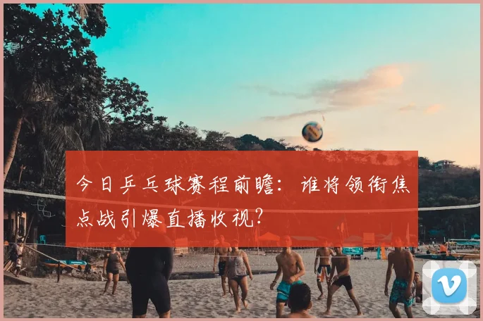 今日乒乓球赛程前瞻：谁将领衔焦点战引爆直播收视？