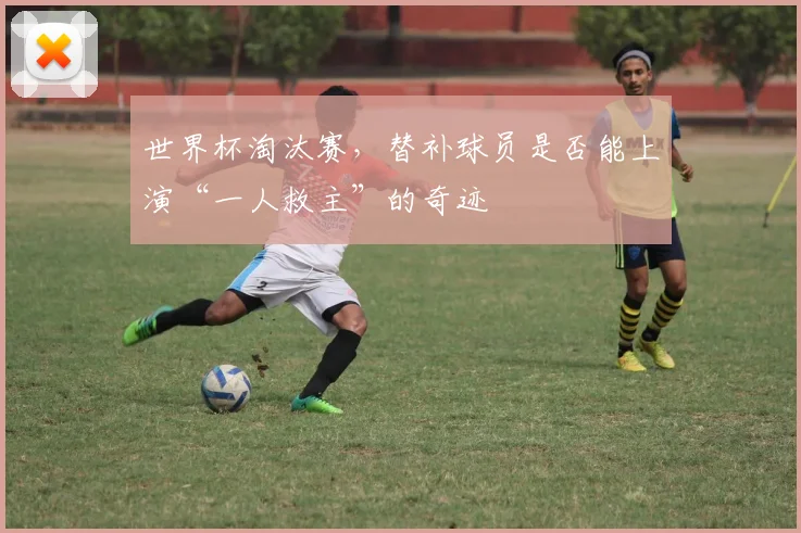 世界杯淘汰赛,替补球员是否能上演“一人救主”的奇迹