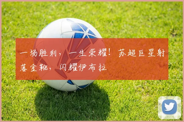 一场胜利，一生荣耀！苏超巨星射落金靴，闪耀伊布拉