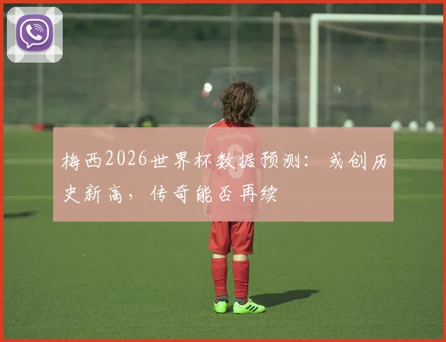 梅西2026世界杯数据预测：或创历史新高，传奇能否再续