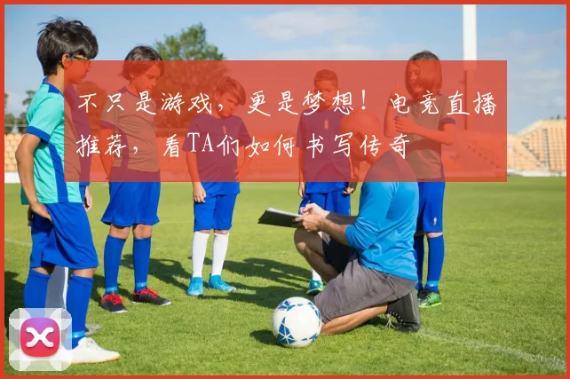 不只是游戏,更是梦想!电竞直播推荐,看TA们如何书写传奇
