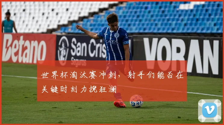 世界杯淘汰赛冲刺，射手们能否在关键时刻力挽狂澜