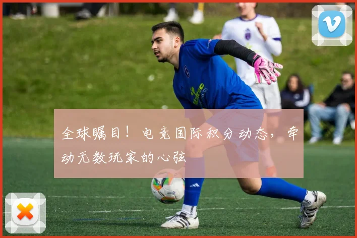 全球瞩目！电竞国际积分动态，牵动无数玩家的心弦
