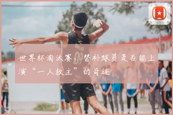 世界杯淘汰赛,替补球员是否能上演“一人救主”的奇迹
