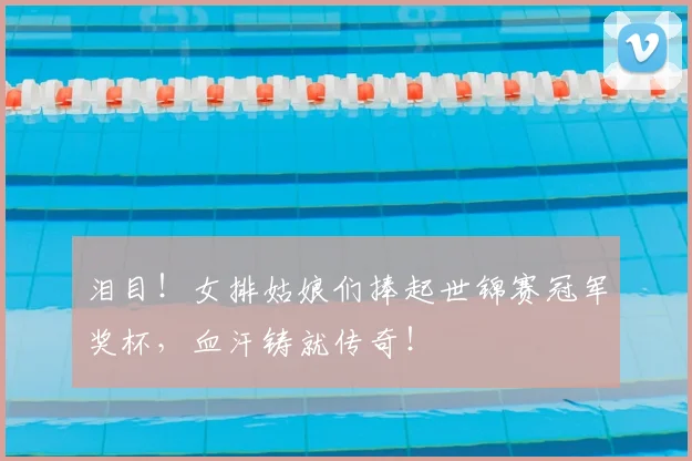 泪目！女排姑娘们捧起世锦赛冠军奖杯，血汗铸就传奇！