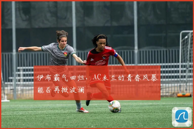 伊布霸气回归,AC米兰的青春风暴能否再掀波澜