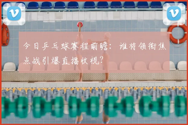 今日乒乓球赛程前瞻：谁将领衔焦点战引爆直播收视？